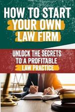 How to Start Your Own Law Firm: Comprehensive Guide to Building a Successful Practice - Legal Structure, Marketing, Client Management, and Scaling Strategies for Aspiring Firm Owners