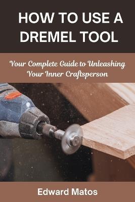 How to Use a Dremel Tool: Your Complete Guide to Unleashing Your Inner Craftsperson - Edward Matos - cover