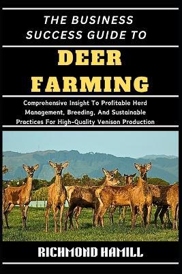 The Business Success Guide to Deer Farming: Comprehensive Insight To Profitable Herd Management, Breeding, And Sustainable Practices For High-Quality Venison Production - Richmond Hamill - cover