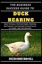 The Business Success Guide to Duck Rearing: Expert Techniques, Nutritional Insights, Maximizing Egg Production, And Sustainable Farming Practices For Healthy, High-Yield Waterfowls