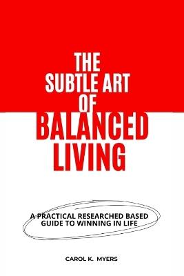 The Subtle Art of Balanced Living: A Practical Researched Based Guide to winning in Life - Carol K Myer - cover