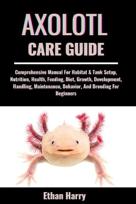 Axolotl Care Guide: Comprehensive Manual For Habitat & Tank Setup, Nutrition, Health, Feeding, Diet, Growth, Development, Handling, Maintenance, Behavior, And Breeding For Beginners - Ethan Harry - cover