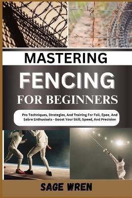 Mastering Fencing for Beginner: Pro Techniques, Strategies, And Training For Foil, Epee, And Sabre Enthusiasts - Boost Your Skill, Speed, And Precision - Sage Wren - cover