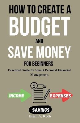 How To Create A Budget And Save Money For Beginners: Practical Guide for Smart Personal Financial Management - Brian A Roth - cover