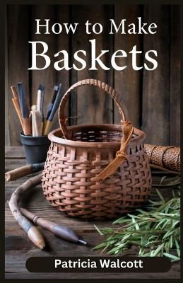 How to Make Baskets: Learn the Art of Basket Weaving with Easy Instructions and Tips - Patricia Walcott - cover