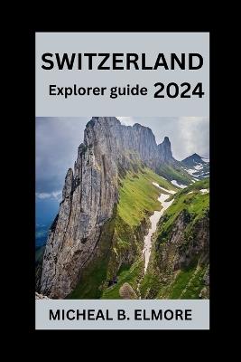 Switzerland Explorer Guide 2024: Your Essential Guide to Swiss Splendor, Heritage, and Adventure with Handy Tips and Must-See Attractions - Micheal B Elmore - cover