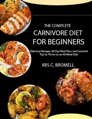 The Complete Carnivore Diet for Beginners: Delicious Recipes, 30-Day Meal Plan, and Essential Tips to Thrive on an All-Meat Diet - Iris C Bromell - cover