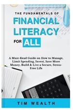 The Fundamentals of Financial Literacy for All: A Must-Read Guide on How to Manage, Limit Spending, Invest, Save More Money, Build & Live a Secure, Stress-Free Life