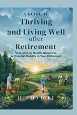 A Guide to Thriving and Living Well After Retirement: Strategies for Health, Happiness, and Financial Stability in Your Retirement