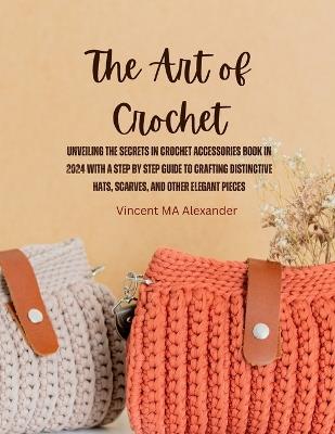 The Art of Crochet: Unveiling the Secrets in Crochet Accessories Book in 2024 with a Step by Step Guide to Crafting Distinctive Hats, Scarves, and Other Elegant Pieces - Vincent Ma Alexander - cover