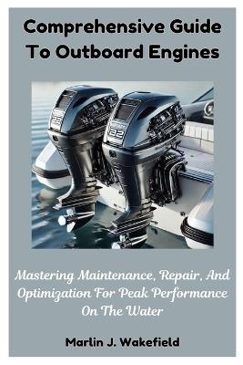 Comprehensive Guide To Outboard Engines: Mastering Maintenance, Repair, And Optimization For Peak Performance On The Water - Marlin J Wakefield - cover