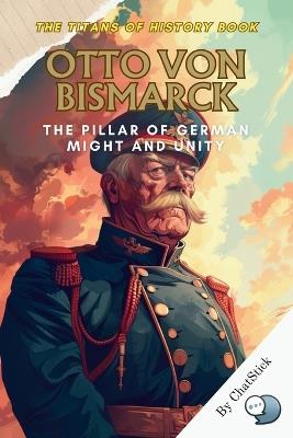 Otto von Bismarck: The Pillar of German Might and Unity: Unraveling the Legacy of Otto von Bismarck: The Iron Chancellor Who Forged a Unified Germany and Altered the Course of European History - Chatstick Team - cover