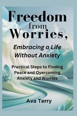 Freedom from Worries, Embracing a Life Without Anxiety: Practical Steps to Finding Peace and Overcoming Anxiety and Worries - Ava Terry - cover