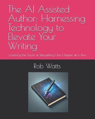 The AI Assisted Author: Harnessing Technology to Elevate Your Writing: Unlocking the Future of Storytelling One Chapter at a Time - Rob Watts - cover