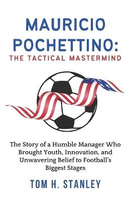 Mauricio Pochettino: The Tactical Mastermind: The Story of a Humble Manager Who Brought Youth, Innovation, and Unwavering Belief to Football's Biggest Stages - Tom H Stanley - cover