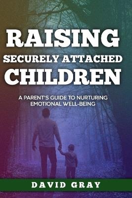 Raising Securely Attached Children: A Parent's Guide To Nurturing Emotional Well-Being - David Gray - cover