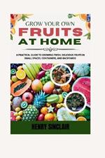 Grow Your Own Fruits At Home: A Practical Guide To Growing Fresh, Delicious Fruits in Small Spaces, Containers, And Backyards