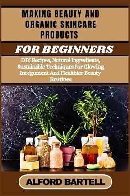 Making Beauty and Organic Skincare Products for Beginners: DIY Recipes, Natural Ingredients, Sustainable Techniques For Glowing Integument And Healthier Beauty Routines - Alford Bartell - cover