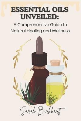 Essential Oils Unveiled: A Comprehensive Guide to Natural Healing and Wellness - Sarah Burkhartt - cover