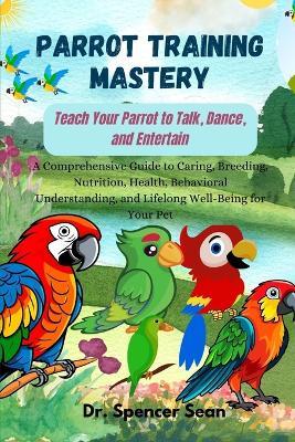 Parrot Training Mastery: Teach Your Parrot to Talk, Dance, and Entertain: A Comprehensive Guide to Caring, Breeding, Nutrition, Health, Behavioral Understanding, and Lifelong Well-Being for Your Pet - Spencer Sean - cover