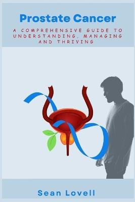 Prostate Cancer: A Comprehensive Guide to Understanding, Managing and Thriving - Sean Lovell - cover