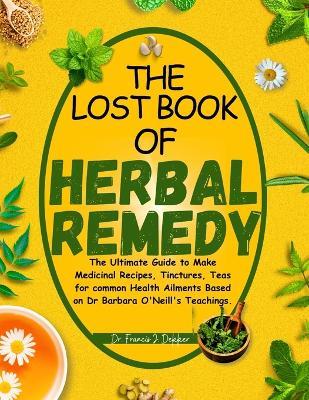 The Lost Book of Herbal Remedy: The Ultimate Guide to Make Medicinal Recipes, Tinctures, Teas for Common Health Ailments Based on Dr. Barbara O'Neill's Teachings - Francis J Dekker - cover