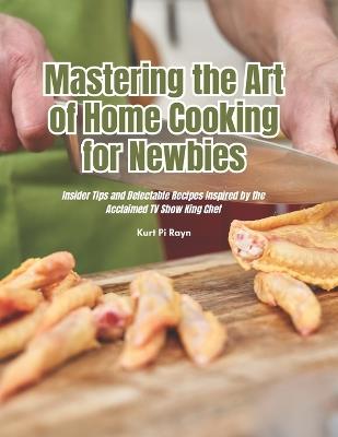 Mastering the Art of Home Cooking for Newbies: Insider Tips and Delectable Recipes Inspired by the Acclaimed TV Show King Chef - Kurt Pi Rayn - cover