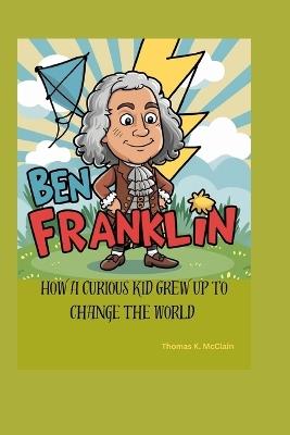 Ben Franklin: How a Curious Kid Grew Up to Change the World - Thomas K McClain - cover