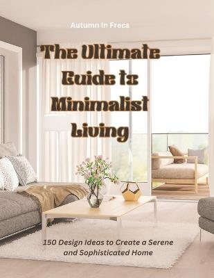 The Ultimate Guide to Minimalist Living: 150 Design Ideas to Create a Serene and Sophisticated Home - Autumn In Freca - cover