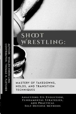 Shoot Wrestling: Mastery of Takedowns, Holds, and Transition Techniques: Analyzing Its Evolution, Fundamental Strategies, and Practical Self-Defense Methods - Thomas H Fletcher,Whalen Kwon-Ling - cover