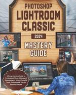 Photoshop Lightroom Classic 2024 Mastery Guide: A Comprehensive Guide to Professional Photo Editing and Enhancement - Unlock Powerful Tools, Techniques & Tips for Stunning Images