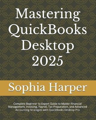 Mastering QuickBooks Desktop 2025: Complete Beginner to Expert Guide to Master Financial Management, Invoicing, Payroll, Tax Preparation, and Advanced Accounting Strategies with QuickBooks Desktop Pro - Sophia C Harper - cover