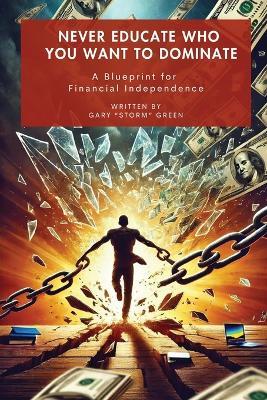 Never Educate Who You Want to Dominate: A Blueprint for Financial Independence - Gary Storm Green - cover