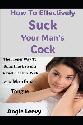 How To Effectively Suck Your Man's Cock: The Proper Way To Bring Him Extreme Sexual Pleasure With Your Mouth And Tongue - Angie Leevy - cover