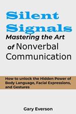 Silent Signals: Mastering the Art of Non Verbal Communication: How to Unlock the Hidden Power of Body Language, Facial Expressions and Gestures