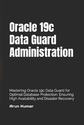 Oracle 19c Data Guard Administration: Mastering Oracle 19c Data Guard for Optimal Database Protection. Ensuring High Availability and Disaster Recovery - Arun Kumar - cover