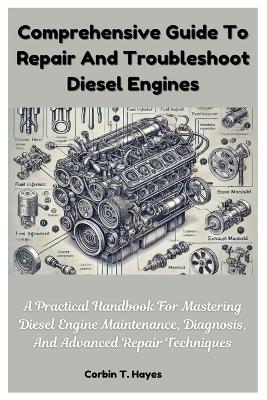 Comprehensive Guide To Repair And Troubleshoot Diesel Engines: A Practical Handbook For Mastering Diesel Engine Maintenance, Diagnosis, And Advanced Repair Techniques - Corbin T Hayes - cover