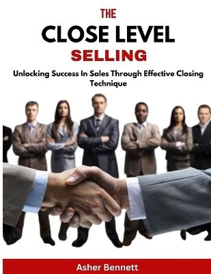 The Close Level Selling: Unlocking Success In Sales Through Effective Closing Technique - Asher Bennett - cover