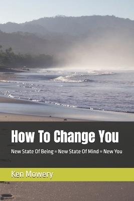 How To Change You: New State Of Being = New State Of Mind = New You - Ken Mowery - cover