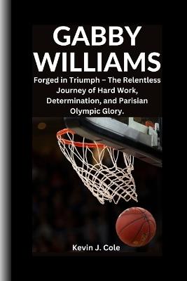 Gabby Williams: Forged in Triumph - The Relentless Journey of Hard Work, Determination and Parisian Olympic Glory. - Kevin J Cole - cover