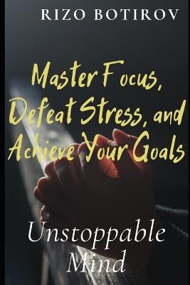 Unstoppable Mind: Master Focus, Defeat Stress, and Achieve Your Goals - Rizo Botirov - cover