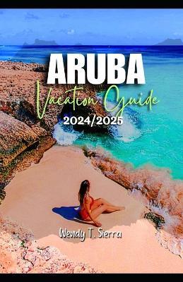 Aruba Vacation Guide 2024/2025: From Pristine Beaches to Cultural Delights: A Complete Pocket Guide to Top Attractions, Hidden Treasures and Things to do in Aruba - Wendy T Sierra - cover