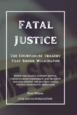 Fatal Justice - The Courthouse Tragedy That Shook Wilmington: Inside the Deadly Custody Battle, Cyberstalking Conspiracy, and Security Failures Behind the 2013 New Castle County Courthouse Shootings - Cuqi And Co Publication,Dave Wilson - cover