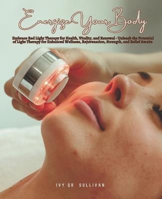 Energize Your Body: Embrace Red Light Therapy for Health, Vitality, and Renewal - Unleash the Potential of Light Therapy for Enhanced Wellness, Rejuvenation, Strength, and Relief Awaits - Ivy Qr Sullivan - cover