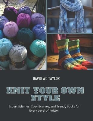 Knit Your Own Style: Expert Stitches, Cozy Scarves, and Trendy Socks for Every Level of Knitter - David Wc Taylor - cover