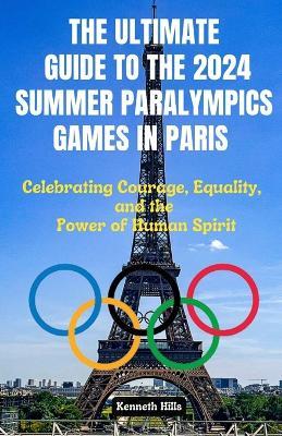 The Ultimate Guide to the 2024 Summer Paralympics Games in Paris: Celebrating Courage Equality and the Power of Human Spirit - Kenneth Hills - cover