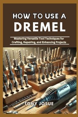 How to Use a Dremel: Mastering Versatile Tool Techniques for Crafting, Repairing, and Enhancing Projects - Tony Josue - cover