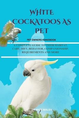 White Cockatoos as Pet: A Complete Guide to Their Habitat, Care, Diet, Behavior, Companionship, Requirements and More - Mick Walsh - cover