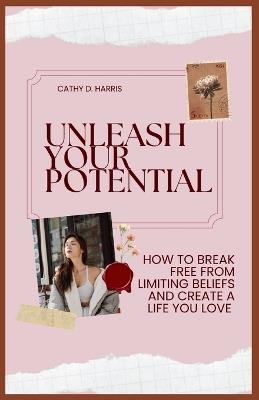 Unleash Your Potential: How to Break Free from Limiting Beliefs and Create a Life You Love - Cathy D Harris - cover