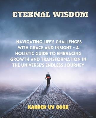 Eternal Wisdom: Navigating Life's Challenges with Grace and Insight - A Holistic Guide to Embracing Growth and Transformation in the Universe's Endless Journey - Xander Uv Cook - cover